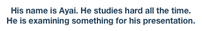His name is Ayai. He studies hard all the time. He is examining something for his presentation.


Good